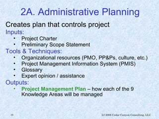 2A. Administrative Planning Creates plan that controls project Inputs: Project Charter Preliminary Scope Statement Tools & Techniques: Organizational resources (PMO, PP&Ps, culture, etc.) Project Management Information System (PMIS) Glossary Expert opinion / assistance Outputs: Project Management Plan  – how each of the 9 Knowledge Areas will be managed 