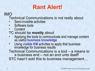 Rant Alert! IMO Technical Communications is not really about Semi-invisible activities Software tools Content TC should be  mostly  about Applying the tools to communicate and manage content as useful  business knowledge Using  visible KM  activities to apply that business knowledge for business results Technical Communications is a tool – a means to a business end – not an end unto itself! STC hasn’t sold this to business management… 