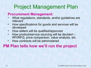 Project Management Plan Procurement Management: What regulations, standards, and/or guidelines are relevant How specifications for goods and services will be developed How sellers will be qualified/approved How product/service sourcing will be decided – RFI/RFQ, price comparison, value analysis, etc. How contracts will be administered PM Plan tells how we’ll run the project 