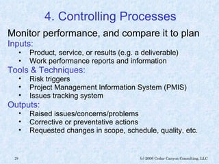 4. Controlling Processes Monitor performance, and compare it to plan Inputs: Product, service, or results (e.g. a deliverable) Work performance reports and information Tools & Techniques: Risk triggers Project Management Information System (PMIS) Issues tracking system Outputs: Raised issues/concerns/problems Corrective or preventative actions Requested changes in scope, schedule, quality, etc. 