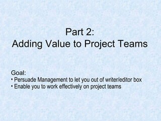 Part 2: Adding Value to Project Teams Goal: Persuade Management to let you out of writer/editor box Enable you to work effectively on project teams 