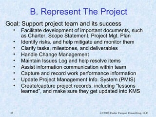 B. Represent The Project Goal: Support project team and its success Facilitate development of important documents, such as Charter, Scope Statement, Project Mgt. Plan Identify risks, and help mitigate and monitor them Clarify tasks, milestones, and deliverables Handle Change Management  Maintain Issues Log and help resolve items Assist information communication within team Capture and record work performance information Update Project Management Info. System (PMIS) Create/capture project records, including “lessons learned”, and make sure they get updated into KMS 