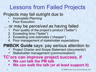 Lessons from Failed Projects  Projects may fail outright due to Incomplete Planning Poor Execution …  or may be  perceived  as having failed Poor quality of the project’s product (“better”) Exceeding time (“faster”) Exceeding cost estimates (“cheaper”) Poor management of stakeholder expectations PMBOK Guide  says: pay serious attention to: Project Charter and Scope Statement (documents!) Stakeholder management (communication!) TC’ors can improve project success, if We can talk the PM talk We can walk the talk (or at least support it) 