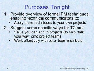 Purposes Tonight Provide overview of formal PM techniques, enabling technical communicators to: Apply these techniques to your own projects Suggest some specific ways for TC’ors: Value you can add to projects (to help “talk your way” onto project teams Work effectively with other team members 