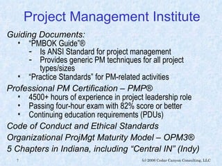 Project Management Institute Guiding Documents: “ PMBOK Guide”® Is ANSI Standard for project management Provides generic PM techniques for all project types/sizes “ Practice Standards” for PM-related activities Professional PM Certification – PMP® 4500+ hours of experience in project leadership role  Passing four-hour exam with 82% score or better Continuing education requirements (PDUs) Code of Conduct and Ethical Standards Organizational ProjMgt Maturity Model – OPM3® 5 Chapters in Indiana, including “Central IN” (Indy) 