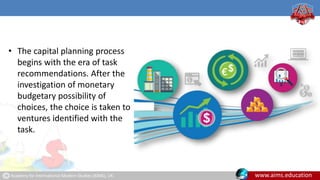 Academy for International Modern Studies (AIMS), UK. www.aims.education
• The capital planning process
begins with the era of task
recommendations. After the
investigation of monetary
budgetary possibility of
choices, the choice is taken to
ventures identified with the
task.
 