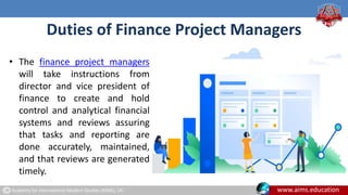 Academy for International Modern Studies (AIMS), UK. www.aims.education
Duties of Finance Project Managers
• The finance project managers
will take instructions from
director and vice president of
finance to create and hold
control and analytical financial
systems and reviews assuring
that tasks and reporting are
done accurately, maintained,
and that reviews are generated
timely.
 