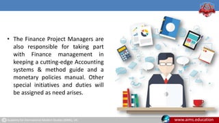 Academy for International Modern Studies (AIMS), UK. www.aims.education
• The Finance Project Managers are
also responsible for taking part
with Finance management in
keeping a cutting-edge Accounting
systems & method guide and a
monetary policies manual. Other
special initiatives and duties will
be assigned as need arises.
 