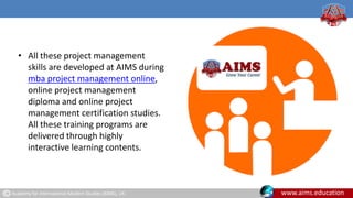 Academy for International Modern Studies (AIMS), UK. www.aims.education
• All these project management
skills are developed at AIMS during
mba project management online,
online project management
diploma and online project
management certification studies.
All these training programs are
delivered through highly
interactive learning contents.
 
