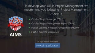 Academy for International Modern Studies (AIMS), UK. www.aims.education
To develop your skill in Project Management, we
recommend you following Project Management
programs:
Certified Project Manager (CPM)
Certified Project Management Expert (CPME)
Master Diploma in Project Management (MDPM)
MBA in Project Management
For registration and details
www.aims.education
AIMS
 
