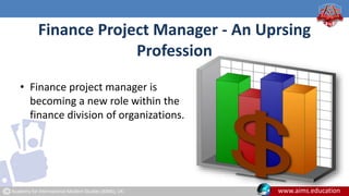 Academy for International Modern Studies (AIMS), UK. www.aims.education
Finance Project Manager - An Uprsing
Profession
• Finance project manager is
becoming a new role within the
finance division of organizations.
 