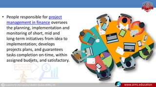 Academy for International Modern Studies (AIMS), UK. www.aims.education
• People responsible for project
management in finance oversees
the planning, implementation and
monitoring of short, mid and
long-term initiatives from idea to
implementation; develops
projects plans, and guarantees
tasks completion on-time, within
assigned budjets, and satisfactory.
 