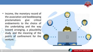 Academy for International Modern Studies (AIMS), UK. www.aims.education
• Income, the monetary record of
the association and bookkeeping
proclamations give critical
endowments to the choice of
the undertaking and the way
toward arranging, a plausibility
study and the meaning of the
points of confinement for the
venture.
 
