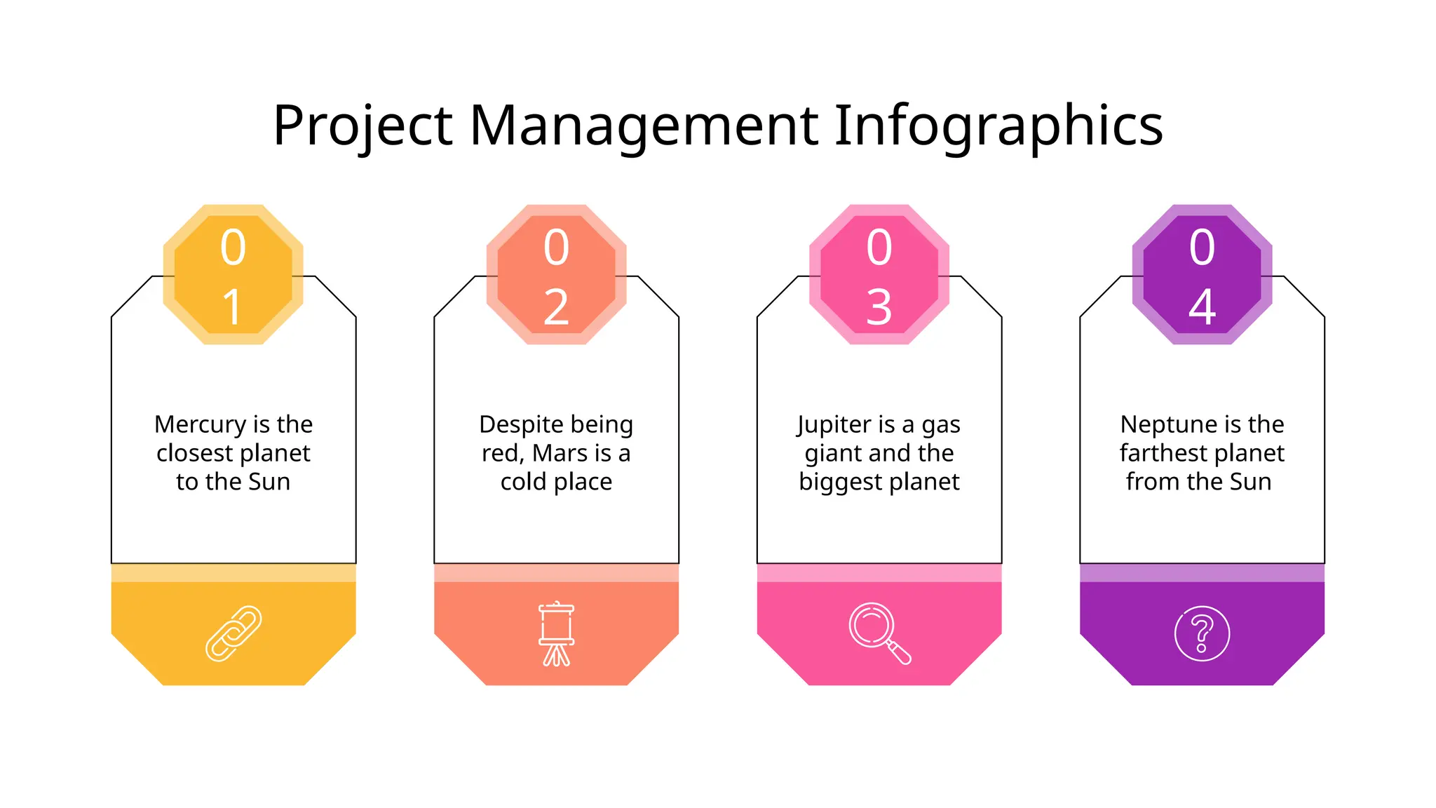 Project Management Infographics
Mercury is the
closest planet
to the Sun
0
1
Jupiter is a gas
giant and the
biggest planet
0
3
Despite being
red, Mars is a
cold place
0
2
Neptune is the
farthest planet
from the Sun
0
4
 