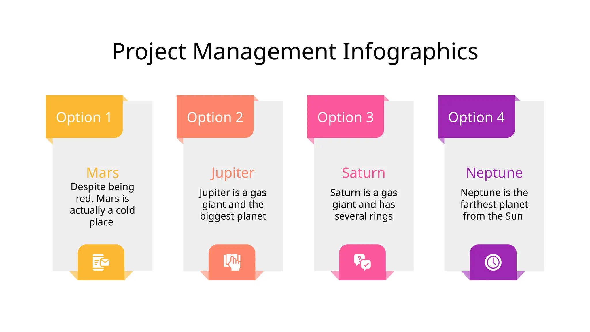 Project Management Infographics
Option 1
Mars
Despite being
red, Mars is
actually a cold
place
Option 4
Neptune
Neptune is the
farthest planet
from the Sun
Option 2
Jupiter
Jupiter is a gas
giant and the
biggest planet
Option 3
Saturn
Saturn is a gas
giant and has
several rings
 