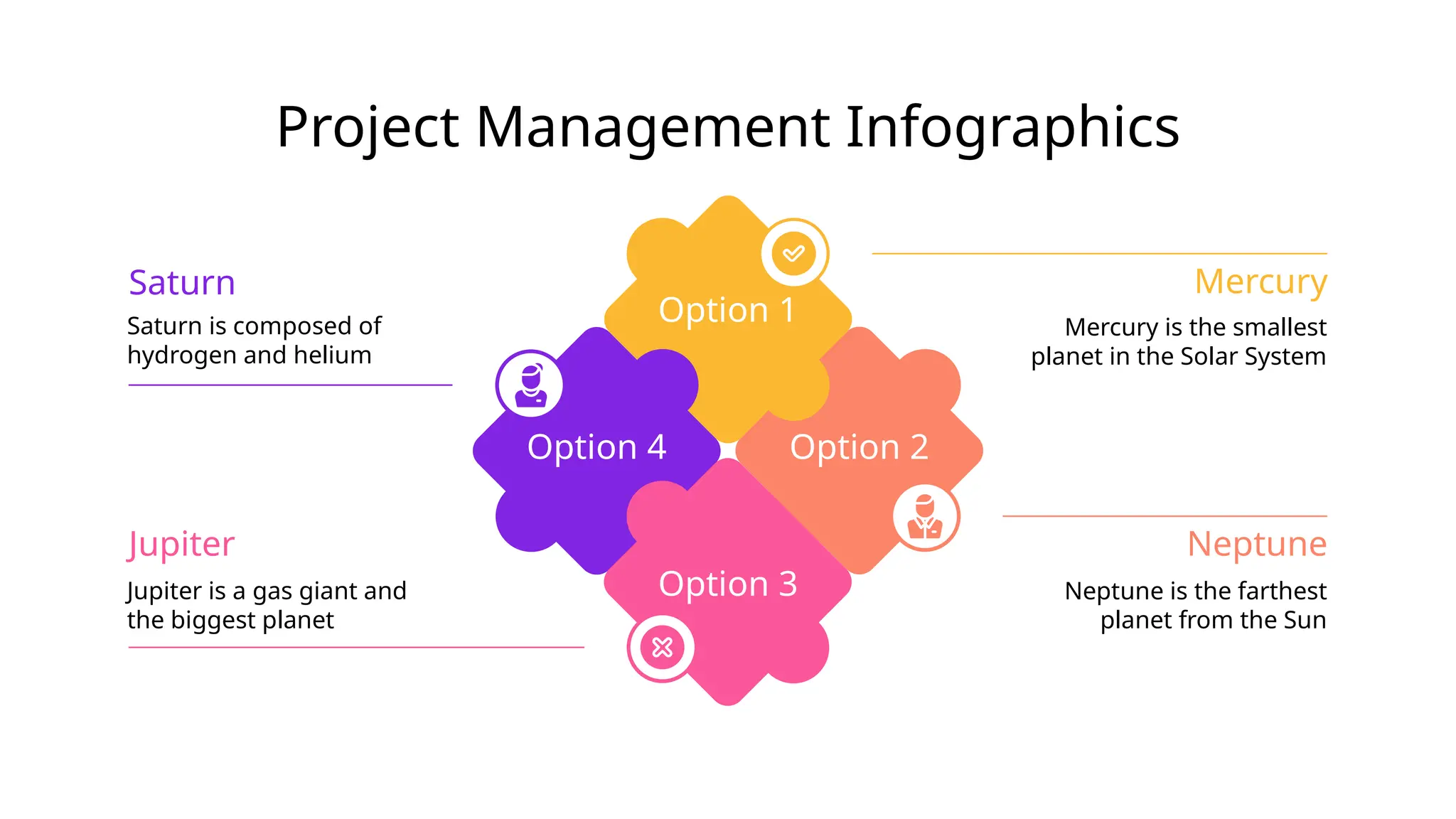 Project Management Infographics
Option 2
Option 1
Option 4
Option 3
Mercury is the smallest
planet in the Solar System
Mercury
Neptune is the farthest
planet from the Sun
Neptune
Saturn is composed of
hydrogen and helium
Saturn
Jupiter is a gas giant and
the biggest planet
Jupiter
 