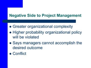 Negative Side to Project Management
 Greater organizational complexity
 Higher probability organizational policy
will be violated
 Says managers cannot accomplish the
desired outcome
 Conflict
 