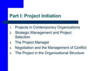 Part I: Project Initiation
1. Projects in Contemporary Organizations
2. Strategic Management and Project
Selection
3. The Project Manager
4. Negotiation and the Management of Conflict
5. The Project in the Organizational Structure
 