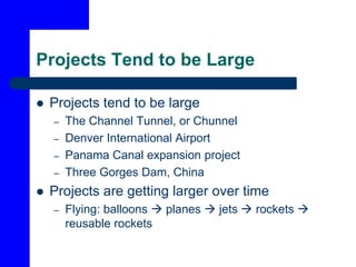 Projects Tend to be Large
 Projects tend to be large
– The Channel Tunnel, or Chunnel
– Denver International Airport
– Panama Canal expansion project
– Three Gorges Dam, China
 Projects are getting larger over time
– Flying: balloons  planes  jets  rockets 
reusable rockets
 