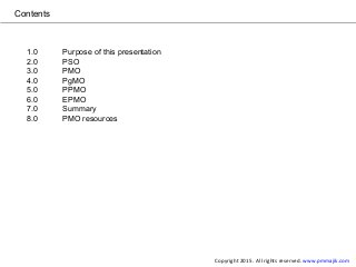 Contents
1.0 Purpose of this presentation
2.0 PSO
3.0 PMO
4.0 PgMO
5.0 PPMO
6.0 EPMO
7.0 Summary
8.0 PMO resources
Copyright 2015. All rights reserved. www.pmmajik.com
 