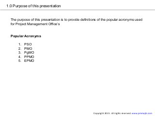 1.0 Purpose of this presentation
The purpose of this presentation is to provide definitions of the popular acronyms used
for Project Management Office’s
Popular Acronyms
1. PSO
2. PMO
3. PgMO
4. PPMO
5. EPMO
Copyright 2015. All rights reserved. www.pmmajik.com
 