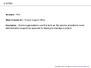 2.0 PSO
Acronym – PSO
What it stands for – Project Support Office
Description – Some organisations use this term as the service provided is more
administration support as opposed to helping to manage a project.
Copyright 2015. All rights reserved. www.pmmajik.com
 