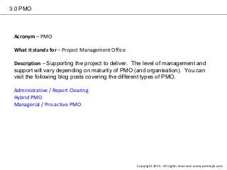 3.0 PMO
Acronym – PMO
What it stands for – Project Management Office
Description – Supporting the project to deliver. The level of management and
support will vary depending on maturity of PMO (and organisation). You can
visit the following blog posts covering the different types of PMO.
Administrative / Report Clearing
Hybrid PMO
Managerial / Pro-active PMO
Copyright 2015. All rights reserved. www.pmmajik.com
 