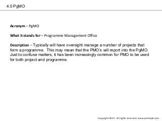4.0 PgMO
Acronym – PgMO
What it stands for – Programme Management Office
Description – Typically will have oversight manage a number of projects that
form a programme. This may mean that the PMO’s will report into the PgMO.
Just to confuse matters, it has been increasingly common for PMO to be used
for both project and programme.
Copyright 2015. All rights reserved. www.pmmajik.com
 