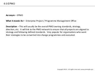 6.0 EPMO
Acronym – EPMO
What it stands for – Enterprise Project / Programme Management Office
Description – This will usually be the overall PMO owning standards, strategy,
direction, etc. It will link to the PMO network to ensure that all projects are aligned to
strategy and following defined standards. Very popular for organisations who want
their strategies to be converted into change programmes and executed.
Copyright 2015. All rights reserved. www.pmmajik.com
 