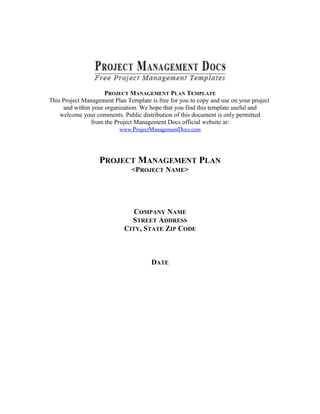 PROJECT MANAGEMENT PLAN TEMPLATE
This Project Management Plan Template is free for you to copy and use on your project
and within your organization. We hope that you find this template useful and
welcome your comments. Public distribution of this document is only permitted
from the Project Management Docs official website at:
www.ProjectManagementDocs.com
PROJECT MANAGEMENT PLAN
<PROJECT NAME>
COMPANY NAME
STREET ADDRESS
CITY, STATE ZIP CODE
DATE
 