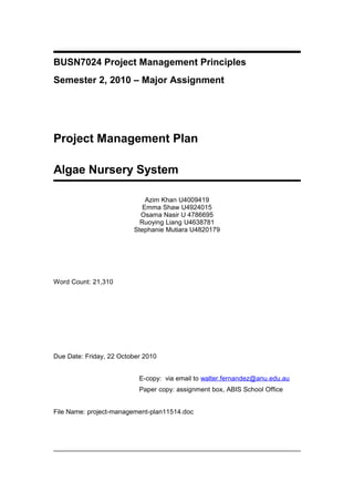 BUSN7024 Project Management Principles
Semester 2, 2010 – Major Assignment
Project Management Plan
Algae Nursery System
Azim Khan U4009419
Emma Shaw U4924015
Osama Nasir U 4786695
Ruoying Liang U4638781
Stephanie Mutiara U4820179
Word Count: 21,310
Due Date: Friday, 22 October 2010
E-copy: via email to walter.fernandez@anu.edu.au
Paper copy: assignment box, ABIS School Office
File Name: project-management-plan11514.doc
 