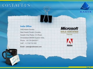 India Office
30/B Adarsh Society,
Near Kaashi Parekh Complex,
Swastik Char Rasta, C G Road,
Ahmedabad-380009 Gujarat -India,
Phone : +91-79-32403371
VoIP : +1-718-715-1551

Email : sales@radixweb.com




                                   Page 19
 