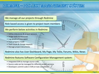 We manage all our projects through Redmine

Role based access is given to project team members

We perform below activities in Redmine
 •   Define milestones & project versions
 •   Assign tasks to resources
 •   Log details of time spent
 •   Track progress made
 •   Track issues & change requests
 •   Manage project documents

Redmine also has User Dashboard, My Page, My ToDo, Forums, Wikis, News

Redmine features Software Configuration Management system:
 • Integrated SVN to manage source code
 • Source code can be managed for different project versions
 • Developers commit code in SVN on task completion

                                                                         Page 5
 