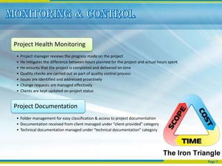 Project Health Monitoring
•   Project manager reviews the progress made on the project
•   He mitigates the difference between hours planned for the project and actual hours spent
•   He ensures that the project is completed and delivered on time
•   Quality checks are carried out as part of quality control process
•   Issues are identified and addressed proactively
•   Change requests are managed effectively
•   Clients are kept updated on project status


Project Documentation
• Folder management for easy classification & access to project documentation
• Documentation received from client managed under “client provided” category
• Technical documentation managed under “technical documentation” category




                                                                                               Page 7
 