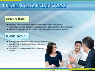 Client Feedback
• On project completion, client feedback sheet is exchanged for comments
• Comments are invited for overall project execution, satisfaction level, & service quality
• Feedback is collected on how to further improve our performance and service


Lessons Learned
• Learnings acquired are discussed during team meetings
• Brainstorming to find out what could have been
  done better
• Document the findings and learnings for future
  projects




                                                                                              Page 8
 