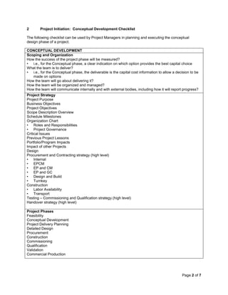 Page 2 of 7
2 Project Initiation: Conceptual Development Checklist
The following checklist can be used by Project Managers in planning and executing the conceptual
design phase of a project.
CONCEPTUAL DEVELOPMENT
Scoping and Organization
How the success of the project phase will be measured?
• i.e., for the Conceptual phase, a clear indication on which option provides the best capital choice
What the team is to deliver?
• i.e., for the Conceptual phase, the deliverable is the capital cost information to allow a decision to be
made on options
How the team will go about delivering it?
How the team will be organized and managed?
How the team will communicate internally and with external bodies, including how it will report progress?
Project Strategy
Project Purpose
Business Objectives
Project Objectives
Scope Description Overview
Schedule Milestones
Organization Chart
• Roles and Responsibilities
• Project Governance
Critical Issues
Previous Project Lessons
Portfolio/Program Impacts
Impact of other Projects
Design
Procurement and Contracting strategy (high level)
• Internal
• EPCM
• EP and CM
• EP and GC
• Design and Build
• Turnkey
Construction
• Labor Availability
• Transport
Testing – Commissioning and Qualification strategy (high level)
Handover strategy (high level)
Project Phases
Feasibility
Conceptual Development
Project Delivery Planning
Detailed Design
Procurement
Construction
Commissioning
Qualification
Validation
Commercial Production
 