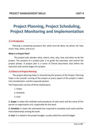 Page 1 of 22
4.1 Introduction
4.2 Nature of Project Planning
Planning is answering questions like, what must be done, by whom, for how
much, how, when, and so on.
What is a Project Plan?
The project plan decides what, where, who, why, how and when to do the
project. The purpose of a project plan is to guide the execution and control the
project phases. A project plan is a series of formal documents that define the
execution and control stages of a project.
The project planning helps in streamlining the process of the Project. Planning
helps in the smooth running of the project as every aspect of the project is taken
into consideration, and the required solution.
The Project plan consists of three related parts.
1. Scope
2. Schedule
3. Cost
1. Scope: It states the methods and procedures of each work and the name of the
person or organisation unit, responsible for the work.
2. Schedule: It states the estimated time required to complete each work and the
interrelationships among the work.
3. Cost: It is stated in the project budget, usually called the control budget.
PROJECT MANAGEMENT SKILLS UNIT-4
 