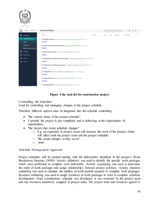 16
Figure 4 the task list for construction project
Controlling the Schedule:
Used for controlling and managing changes to the project schedule.
Therefore different aspects must be integrated into the schedule controlling:
 "the current status of the project schedule"
 Currently the project is just completed and is delivering to the expectations of
stakeholders.
 "the factors that create schedule changes”
o E.g. an expansion in project scope will increase the work of the project, which
will affect both the project costs and the project schedule.
o "the actual changes as they occur"
o none
Schedule Management Approach
Project schedules will be created starting with the deliverables identified in the project’s Work
Breakdown Structure (WBS). Activity definition was used to identify the specific work packages
which were performed to complete each deliverable. Activity sequencing was used to determine
the order of work packages and assign relationships between project activities. Activity duration
estimating was used to calculate the number of work periods required to complete work packages.
Resource estimating was used to assign resources to work packages in order to complete schedule
development. Once a preliminary schedule was developed, it was reviewed by the project team
and any resources tentatively assigned to project tasks. The project team and resources agreed to
 