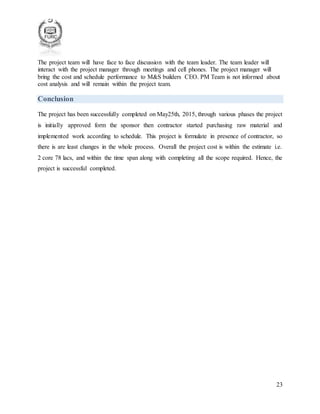 23
The project team will have face to face discussion with the team leader. The team leader will
interact with the project manager through meetings and cell phones. The project manager will
bring the cost and schedule performance to M&S builders CEO. PM Team is not informed about
cost analysis and will remain within the project team.
Conclusion
The project has been successfully completed on May25th, 2015, through various phases the project
is initially approved form the sponsor then contractor started purchasing raw material and
implemented work according to schedule. This project is formulate in presence of contractor, so
there is are least changes in the whole process. Overall the project cost is within the estimate i.e.
2 core 78 lacs, and within the time span along with completing all the scope required. Hence, the
project is successful completed.
 