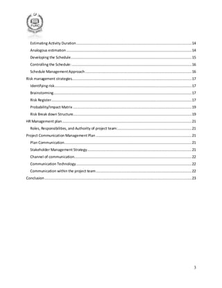 3
Estimating Activity Duration..........................................................................................................14
Analogous estimation ...................................................................................................................14
Developing the Schedule...............................................................................................................15
Controlling the Schedule: ..............................................................................................................16
Schedule ManagementApproach..................................................................................................16
Risk management strategies..............................................................................................................17
Identifying risk..............................................................................................................................17
Brainstorming...............................................................................................................................17
Risk Register.................................................................................................................................17
Probability/Impact Matrix .............................................................................................................19
Risk Break down Structure.............................................................................................................19
HR Management plan.......................................................................................................................21
Roles, Responsibilities, and Authority of project team:....................................................................21
Project Communication Management Plan ........................................................................................21
Plan Communication.....................................................................................................................21
Stakeholder Management Strategy................................................................................................21
Channel of communication............................................................................................................22
Communication Technology..........................................................................................................22
Communication within the project team........................................................................................22
Conclusion .......................................................................................................................................23
 
