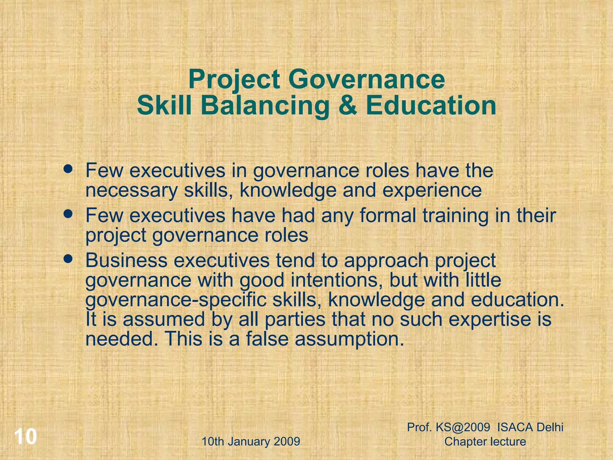 Project Governance Skill Balancing & Education Few executives in governance roles have the necessary skills, knowledge and experience  Few executives have had any formal training in their project governance roles  Business executives tend to approach project governance with good intentions, but with little governance-specific skills, knowledge and education. It is assumed by all parties that no such expertise is needed. This is a false assumption. 10th January 2009 Prof. KS@2009  ISACA Delhi Chapter lecture 