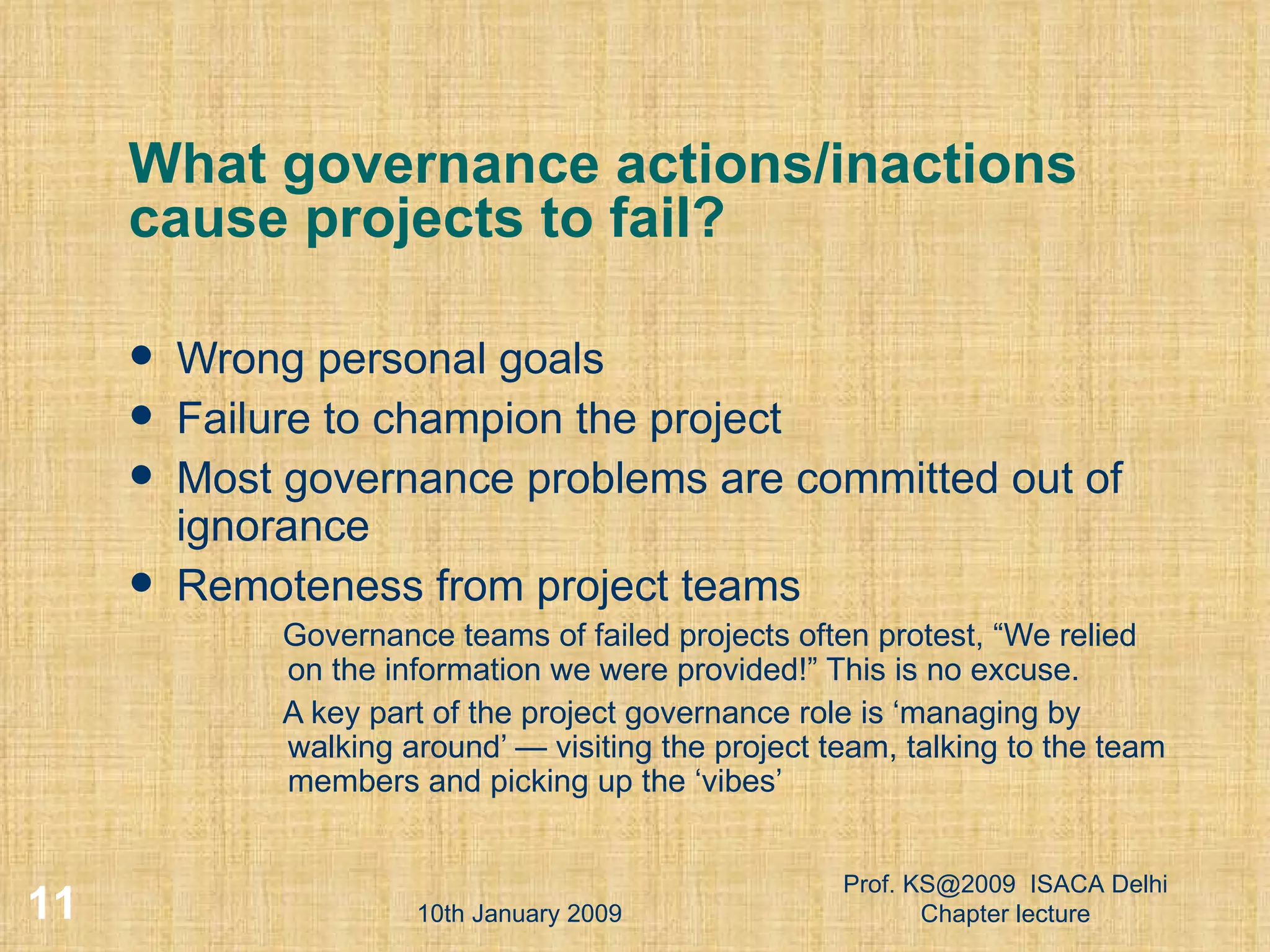 What governance actions/inactions cause projects to fail?  Wrong personal goals Failure to champion the project  Most governance problems are committed out of ignorance  Remoteness from project teams  Governance teams of failed projects often protest, “We relied on the information we were provided!” This is no excuse.  A key part of the project governance role is ‘managing by walking around’ — visiting the project team, talking to the team members and picking up the ‘vibes’  10th January 2009 Prof. KS@2009  ISACA Delhi Chapter lecture 