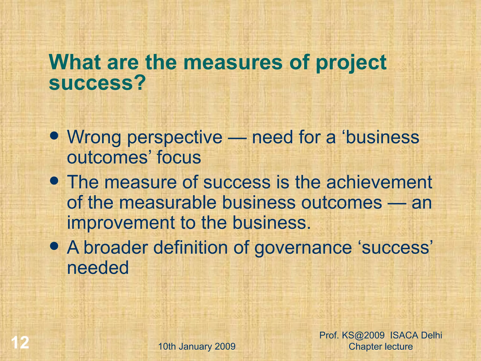 What are the measures of project success?  Wrong perspective — need for a ‘business outcomes’ focus  The measure of success is the achievement of the measurable business outcomes — an improvement to the business.  A broader definition of governance ‘success’ needed  10th January 2009 Prof. KS@2009  ISACA Delhi Chapter lecture 