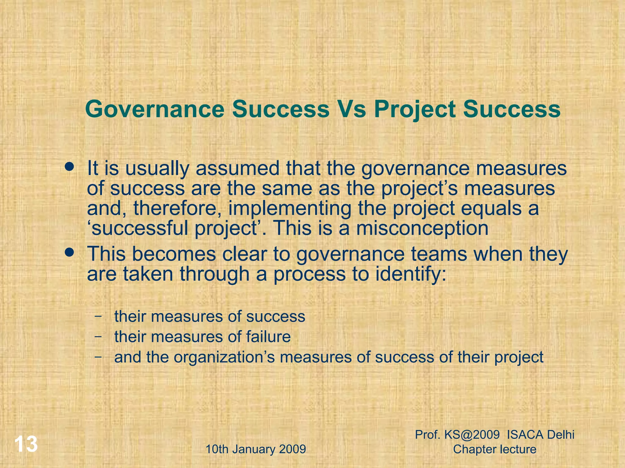 Governance Success Vs Project Success It is usually assumed that the governance measures of success are the same as the project’s measures and, therefore, implementing the project equals a ‘successful project’. This is a misconception  This becomes clear to governance teams when they are taken through a process to identify: their measures of success  their measures of failure  and the organization’s measures of success of their project  10th January 2009 Prof. KS@2009  ISACA Delhi Chapter lecture 