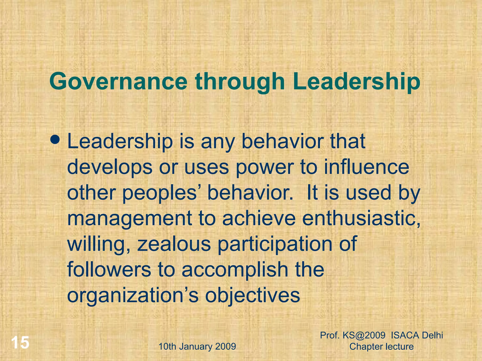 Governance through Leadership Leadership is any behavior that develops or uses power to influence other peoples’ behavior.  It is used by management to achieve enthusiastic, willing, zealous participation of followers to accomplish the organization’s objectives 10th January 2009 Prof. KS@2009  ISACA Delhi Chapter lecture 