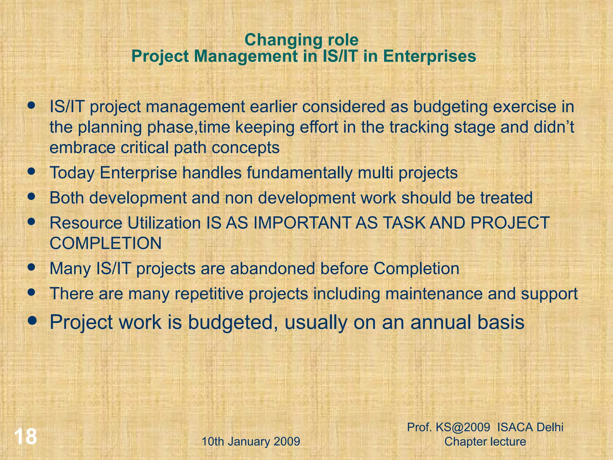 Changing role  Project Management in IS/IT in Enterprises IS/IT project management earlier considered as budgeting exercise in the planning phase,time keeping effort in the tracking stage and didn’t embrace critical path concepts Today Enterprise handles fundamentally multi projects Both development and non development work should be treated Resource Utilization IS AS IMPORTANT AS TASK AND PROJECT COMPLETION Many IS/IT projects are abandoned before Completion There are many repetitive projects including maintenance and support Project work is budgeted, usually on an annual basis 10th January 2009 Prof. KS@2009  ISACA Delhi Chapter lecture 