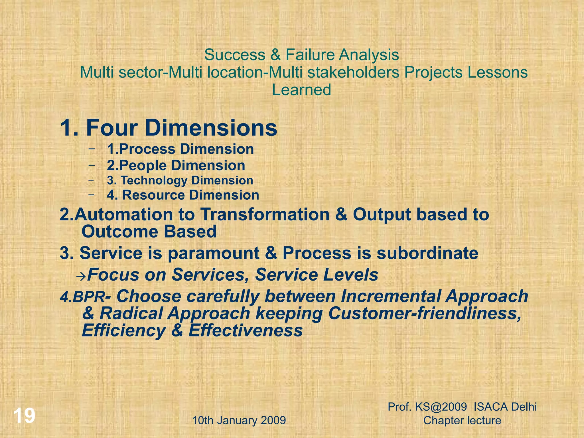 Success & Failure Analysis  Multi sector-Multi location-Multi stakeholders Projects Lessons Learned 1. Four Dimensions   1.Process Dimension 2.People Dimension 3. Technology Dimension 4. Resource Dimension 2.Automation to Transformation & Output based to Outcome Based 3. Service is paramount & Process is subordinate  Focus on Services, Service Levels 4.BPR - Choose carefully between Incremental Approach & Radical Approach keeping Customer-friendliness,  Efficiency & Effectiveness 10th January 2009 Prof. KS@2009  ISACA Delhi Chapter lecture 