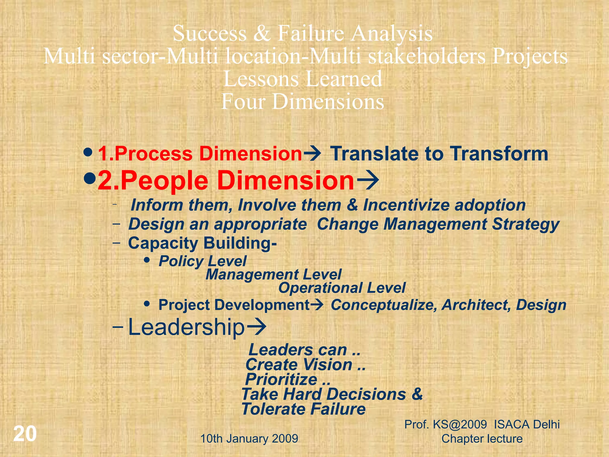 1.Process Dimension   Translate to Transform 2.People Dimension  Inform them, Involve them & Incentivize adoption Design an appropriate  Change Management Strategy Capacity Building-  Policy Level   Management Level   Operational Level Project Development    Conceptualize, Architect, Design Leadership  Leaders can ..   Create Vision ..   Prioritize ..   Take Hard Decisions &   Tolerate Failure 10th January 2009 Prof. KS@2009  ISACA Delhi Chapter lecture Success & Failure Analysis Multi sector-Multi location-Multi stakeholders Projects Lessons Learned Four Dimensions 