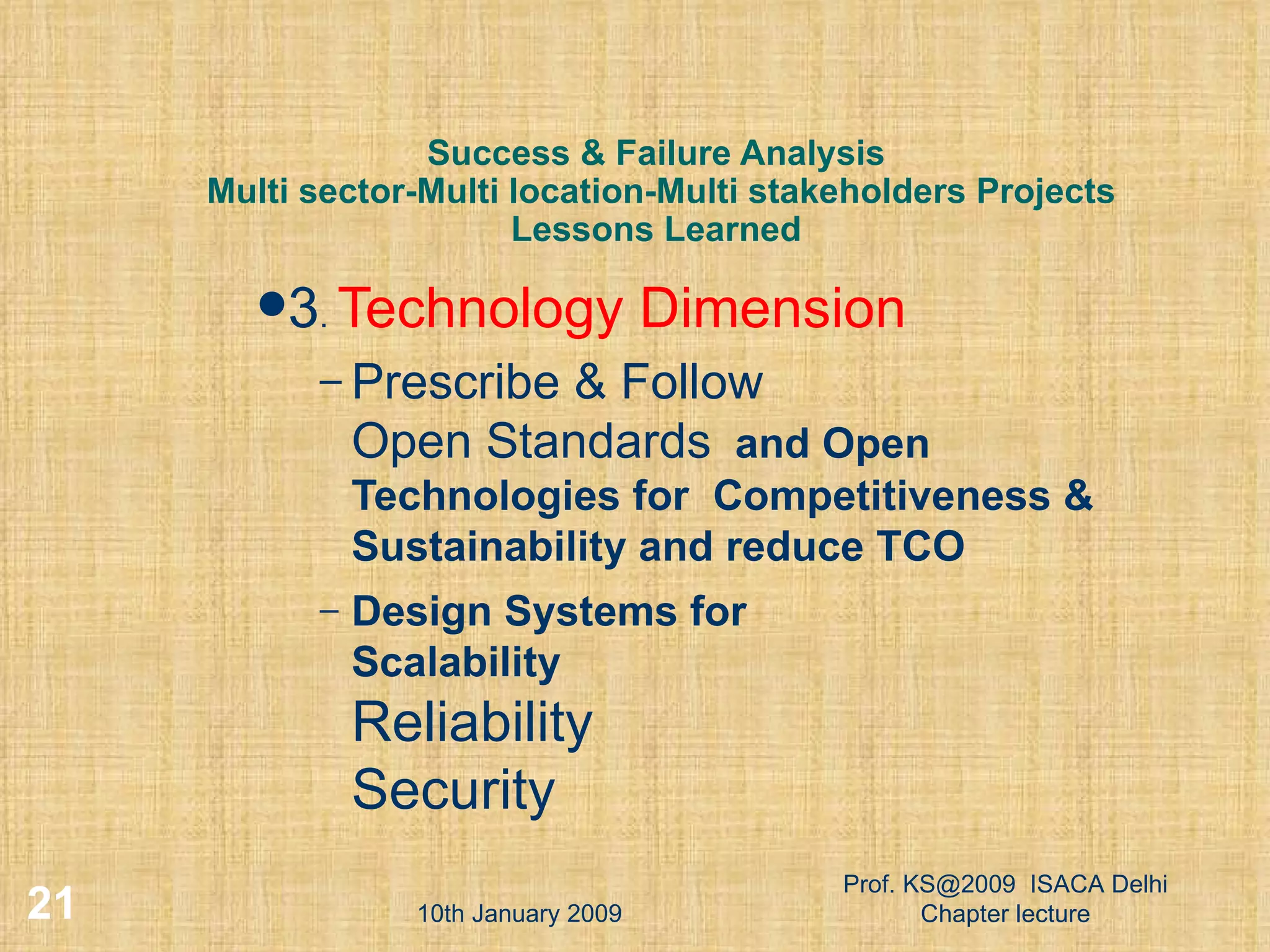 Success & Failure Analysis  Multi sector-Multi location-Multi stakeholders Projects Lessons Learned 3 .  Technology Dimension Prescribe & Follow  Open Standards   and Open Technologies for  Competitiveness & Sustainability and reduce TCO Design Systems for Scalability Reliability Security 10th January 2009 Prof. KS@2009  ISACA Delhi Chapter lecture 