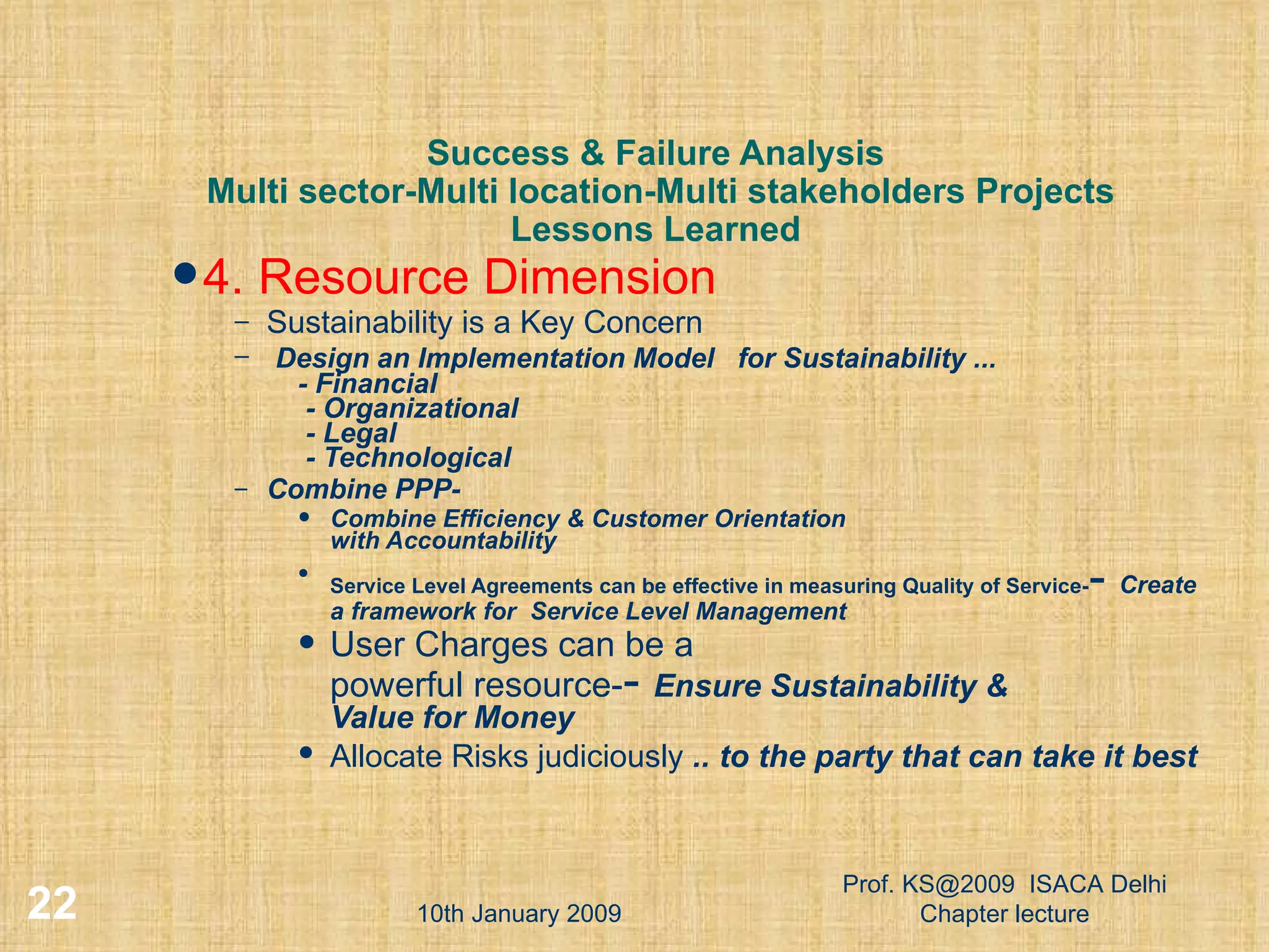 Success & Failure Analysis  Multi sector-Multi location-Multi stakeholders Projects Lessons Learned 4. Resource Dimension Sustainability is a Key Concern Design an Implementation Model  for Sustainability ...   - Financial   - Organizational   - Legal   - Technological Combine PPP-  Combine Efficiency & Customer Orientation with Accountability Service Level Agreements can be effective in measuring Quality of Service- -  Create a framework for  Service Level Management User Charges can be a  powerful resource- -  Ensure Sustainability & Value for Money Allocate Risks judiciously  .. to the party that can take it best   10th January 2009 Prof. KS@2009  ISACA Delhi Chapter lecture 